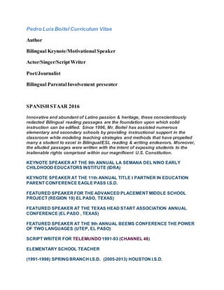Pedro Luis Boitel Curriculum Vitae
Author
Bilingual Keynote/Motivational Speaker
Actor/Singer/ScriptWriter
Poet/Journalist
Bilingual ParentalInvolvement presenter
SPANISH STAAR 2016
Innovative and abundant of Latino passion & heritage, these conscientiously
redacted Bilingual reading passages are the foundation upon which solid
instruction can be edified. Since 1996, Mr. Boitel has assisted numerous
elementary and secondary schools by providing instructional support in the
classroom while modeling teaching strategies and methods that have propelled
many a student to excel in Bilingual/ESL reading & writing endeavors. Moreover,
the alluded passages were written with the intent of exposing students to the
inalienable rights comprised within our magnificent U.S. Constitution.
KEYNOTE SPEAKER AT THE 9th ANNUAL LA SEMANA DEL NINO EARLY
CHILDHOOD EDUCATORS INSTITUTE (IDRA)
KEYNOTE SPEAKER AT THE 11th ANNUAL TITLE I PARTNER IN EDUCATION
PARENT CONFERENCE EAGLE PASS I.S.D.
FEATURED SPEAKER FOR THE ADVANCED PLACEMENT MIDDLE SCHOOL
PROJECT (REGION 19) EL PASO, TEXAS)
FEATURED SPEAKER AT THE TEXAS HEAD START ASSOCIATION ANNUAL
CONFERENCE (EL PASO , TEXAS)
FEATURED SPEAKER AT THE 9th ANNUAL BEEMS CONFERENCE THE POWER
OF TWO LANGUAGES (UTEP, EL PASO)
SCRIPT WRITER FOR TELEMUNDO 1991-93 (CHANNEL 48)
ELEMENTARY SCHOOL TEACHER
(1991-1998) SPRING BRANCH I.S.D. (2005-2013) HOUSTON I.S.D.
 