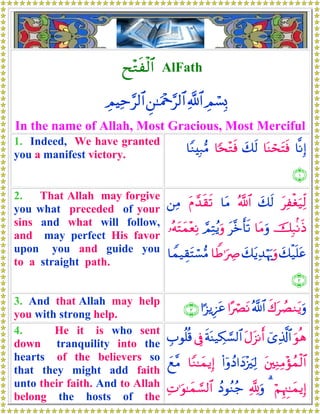 x÷Gsø9$# AlFath
ÉΟó¡Î0«!$#Ç⎯≈uΗ÷q§9$#ÉΟŠÏm§9$#
In the name of Allah, Most Gracious, Most Merciful
1. Indeed, We have granted
you a manifest victory.
$¯ΡÎ)$oΨóstFsùy7s9$[s÷Gsù$YΖÎ7•Β
∩⊇∪
2. That Allah may forgive
you what preceded of your
sins and what will follow,
and may perfect His favor
upon you and guide you
to a straight path.
tÏøóu‹Ïj9y7s9ª!$#$tΒtΠ£‰s)s?⎯ÏΒ
šÎ7/ΡsŒ$tΒuρt¨zr's?¢ΟÏFãƒuρ…çμtFyϑ÷èÏΡ
y7ø‹n=tãy7tƒÏ‰öκu‰uρ$WÛ≡uÅÀ$Vϑ‹É)tFó¡•Β
∩⊄∪
3. And that Allah may help
you with strong help.
x8tÝÁΖtƒuρª!$##·óÇtΡ#¹“ƒÍ•tã∩⊂∪
4. He it is who sent
down tranquility into the
hearts of the believers so
that they might add faith
unto their faith. And to Allah
belong the hosts of the
uθèδü“Ï%©!$#tΑt“Ρr&sπoΨ‹Å3¡¡9$#’ÎûÉ>θè=è%
t⎦⎫ÏΖÏΒ÷σßϑø9$#(#ÿρßŠ#yŠ÷”zÏ9$YΖ≈yϑƒÎ)yì¨Β
öΝÍκÈ]≈yϑƒÎ)3¬!uρßŠθãΖã_ÏN≡uθ≈yϑ¡¡9$#
 