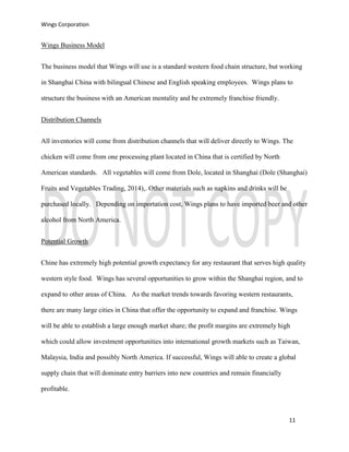 Wings Corporation
11
Wings Business Model
The business model that Wings will use is a standard western food chain structure, but working
in Shanghai China with bilingual Chinese and English speaking employees. Wings plans to
structure the business with an American mentality and be extremely franchise friendly.
Distribution Channels
All inventories will come from distribution channels that will deliver directly to Wings. The
chicken will come from one processing plant located in China that is certified by North
American standards. All vegetables will come from Dole, located in Shanghai (Dole (Shanghai)
Fruits and Vegetables Trading, 2014),. Other materials such as napkins and drinks will be
purchased locally. Depending on importation cost, Wings plans to have imported beer and other
alcohol from North America.
Potential Growth
Chine has extremely high potential growth expectancy for any restaurant that serves high quality
western style food. Wings has several opportunities to grow within the Shanghai region, and to
expand to other areas of China. As the market trends towards favoring western restaurants,
there are many large cities in China that offer the opportunity to expand and franchise. Wings
will be able to establish a large enough market share; the profit margins are extremely high
which could allow investment opportunities into international growth markets such as Taiwan,
Malaysia, India and possibly North America. If successful, Wings will able to create a global
supply chain that will dominate entry barriers into new countries and remain financially
profitable.
 