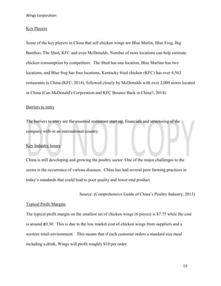 Wings Corporation
13
Key Players
Some of the key players in China that sell chicken wings are Blue Marlin, Blue Frog, Big
Bamboo, The Shed, KFC and even McDonalds. Number of store locations can help estimate
chicken consumption by competitors. The Shed has one location, Blue Marline has two
locations, and Blue frog has four locations, Kentucky fried chicken (KFC) has over 4,563
restaurants in China (KFC, 2014), followed closely by McDonalds with over 2,000 stores located
in China (Can McDonald's Corporation and KFC Bounce Back in China?, 2014).
Barriers to entry
The barriers to entry are the essential restaurant start-up, financials and structuring of the
company with-in an international country.
Key Industry Issues
China is still developing and growing the poultry sector. One of the major challenges to the
sector is the occurrence of various diseases. China has had several poor farming practices in
today’s standards that could lead to poor quality and lower-end product.
Source: (Comprehensive Guide of China’s Poultry Industry, 2013)
Typical Profit Margins
The typical profit margin on the smallest set of chicken wings (6 pieces) is $7.75 while the cost
is around ¢ 0.30. This is due to the low market cost of chicken wings from suppliers and a
western retail environment. This means that if each customer orders a standard size meal
including a drink, Wings will profit roughly $10 per order.
 