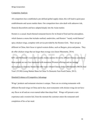Wings Corporation
16
Competitor Analysis
All competitors have established a pre-defined global supply-chain; this will lead to quick pace
establishments and secure market share. Our competitors have also dealt with unknown risk,
financial discomforts and have adapted deeply into the Asian market.
Hooters is a casual, beach-themed restaurant known for its brand of food and fun atmosphere,
which features a menu that includes seafood, sandwiches, and Hooters’ “nearly world famous”
spicy chicken wings, complete with service provided by the Hooters Girls. Their set-up is
different in China; their focus is typical western dishes, such as Burgers, pizza and pastas. They
do offer chicken wings that are larger than average size (Jason Marentette, 2014).
KFC and McDonald’s were until recently trendy eateries for newly affluent Chinese consumers,
those people are now less impressed with monotone Western offerings and are turning
increasingly to domestic brands that offer more vibrant Chinese dishes (McDonald's (MCD) And
Yum! (YUM) Losing Market Share In China To Domestic Fast-Food Chains, 2013).
Detailed Evidence of Competitive Advantage
Wings’ products and restaurant structure is unique. There are no existing restaurants with
different flavored wings in China and in fact, most restaurants with chicken wings do not have
any flavor at all and are oven roasted rather than deep-fried. Wings will present a new
experience and a western feel, from the moment the customer enters the restaurant until
completion of his or her meal.
 
