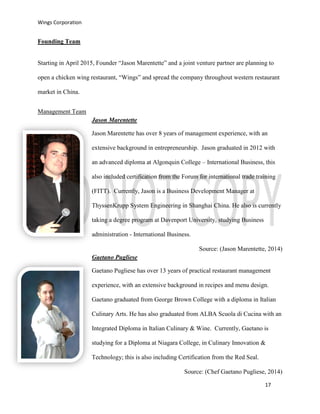 Wings Corporation
17
Founding Team
Starting in April 2015, Founder “Jason Marentette” and a joint venture partner are planning to
open a chicken wing restaurant, “Wings” and spread the company throughout western restaurant
market in China.
Management Team
Jason Marentette
Jason Marentette has over 8 years of management experience, with an
extensive background in entrepreneurship. Jason graduated in 2012 with
an advanced diploma at Algonquin College – International Business, this
also included certification from the Forum for international trade training
(FITT). Currently, Jason is a Business Development Manager at
ThyssenKrupp System Engineering in Shanghai China. He also is currently
taking a degree program at Davenport University, studying Business
administration - International Business.
Source: (Jason Marentette, 2014)
Gaetano Pugliese
Gaetano Pugliese has over 13 years of practical restaurant management
experience, with an extensive background in recipes and menu design.
Gaetano graduated from George Brown College with a diploma in Italian
Culinary Arts. He has also graduated from ALBA Scuola di Cucina with an
Integrated Diploma in Italian Culinary & Wine. Currently, Gaetano is
studying for a Diploma at Niagara College, in Culinary Innovation &
Technology; this is also including Certification from the Red Seal.
Source: (Chef Gaetano Pugliese, 2014)
 