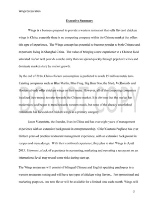 Wings Corporation
2
Executive Summary
Wings is a business proposal to provide a western restaurant that sells flavored chicken
wings in China, currently there is no competing company within the Chinese market that offers
this type of experience. The Wings concept has potential to become popular to both Chinese and
expatriates living in Shanghai China. The value of bringing a new experience to a Chinese food
saturated market will provide a niche entry that can spread quickly through populated cities and
dominate market share by market growth.
By the end of 2014, China chicken consumption is predicted to reach 15 million metric tons.
Existing companies such as Blue Marlin, Blue Frog, Big Bam Boo, the Shed, McDonalds and
Hooters already offer chicken wings on their menu. However, all of the competing companies
localized their menus to cater towards the Chinese market. It is obvious that the market has
modernized and begun to trend towards western meals, but none of the already established
restaurants has focused on Chicken wings as a primary category.
Jason Marentette, the founder, lives in China and has over eight years of management
experience with an extensive background in entrepreneurship. Chief Gaetano Pugliese has over
thirteen years of practical restaurant management experience, with an extensive background in
recipes and menu design. With their combined experience, they plan to start Wings in April
2015. However, a lack of experience in accounting, marketing and operating a restaurant on an
international level may reveal some risks during start up.
The Wings restaurant will consist of bilingual Chinese and English speaking employees in a
western restaurant setting and will have ten types of chicken wing flavors,. For promotional and
marketing purposes, one new flavor will be available for a limited time each month. Wings will
 