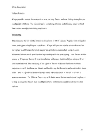 Wings Corporation
22
Unique features
Wings provides unique features such as new, exciting flavors and new dining atmosphere to
local people of China. The western feel is something different and offereing a new style of
food creates an enjoyable dining experience.
Prototyping
The menu and flavors will be defined in December of 2014, Gaetano Pugliese will design the
menu prototypes using his past experience. Wings will provide mostly western flavors, but
have a few local Chinese flavors to caterer closer to the Asian market; some of Jason
Marentette’s friends will provide their input to help with the prototyping. The flavors will be
unique to Wings and there will be a formula that will ensure that the chicken wings will be
consistent in flavor. The surveying of the types of flavors will come from our own best
judgment, we will also have our friends and families try the flavors to see how they feel about
them. This is a great way to receive input about which selection of flavors to use for a
western restaurant. For Chinese flavors, we will do the same, but use our internal employees
to help us select the flavors they would prefer to be on the menu in addition to the western
options.
 