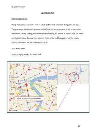 Wings Corporation
23
Operations Plan
Restaurant Location
Wings Restaurant needs to be seen as a high-end western restaurant that people can trust.
There are many locations for a restaurant in China, but some are more trendy or expensive
than others. Wings will operate in the center of the city, but remain in an area with low rental
cost that is walking distance from a metro. Some of the buildings nearby will be hotels,
western restaurants and have lots of foot traffic
Area: Bund Area
Metro: Nanjing Rd (E), 5-Minute walk
Center of
Shanghai
Close to Metro Nanjing Road East
 