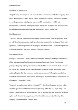Wings Corporation
29
Philosophy of Management
The philosophy of management is to ensure that the customers are satisfied and enjoying their
meals. Management will have internal control of employees to ensure that all staff members
are working as a team and all parties are responsible to do their jobs quickly and
professionally. If the cook is taking too long or the server is taking too long, the quality and
overall customer enjoyment declines and customers are priority number one.
Key Management
Until such time that expansion of the company surpasses the use of micro operations, there
are only three key management employees. Jason Marentette will be in charge of the overall
operations. Gaetano Pugliese will be in charge of the kitchen. Either a joint venture partner or
a bilingual day-to-day operations manager will also be required.
Joint-Venture Partner
Having a Chinese Joint Venture (JV) partner within the territory of the People’s Republic of
China is a requirement for all foreigners operating a business in China. This is on the
principle of equality and subjected to approval by the Chinese Government. Both parties in
the venture will share the profits, risk and losses in proportion to their contribution to the
registered capital. Foreign partner (s) must have a minimum of 25% capital contribution,
while there is no minimum share-holding percentage of investment for the Chinese partner (s)
(China Joint Venture(JV) , 2014).
Wings will have a Cooperative Joint Venture (CJV), this allows for parties involved to have
separate legal entities and bear liabilities independently rather than as a single entity. The
founder “Jason Marentette” will have power over all business direction and selling or closing
rights, while the joint venture partner and founder will bear independent liability of the
company (Cooperative Joint Venture, 2014).
 