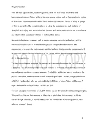 Wings Corporation
3
offer different types of sides, such as vegetables, fresh cut fries/ sweet potato fries and
homemade onion rings. Wings will provide some unique options such as free sample size portion
of fries with a side of the monthly sauce flavor and the option to mix flavors of wings in groups
of three in any order. The operations plan is to set-up the restaurants in a high-end area of
Shanghai, on Nanjing road, an area that is a 5-minute walk to the metro station and is near hotels
and other western restaurants with lots of customer foot traffic.
Some of the businesses processes such as human resources, marketing and delivery will be
outsourced to reduce cost of overhead and to provide company brand awareness. The
management is to ensure the customers are satisfied and enjoying their meals, management will
be structured so that Gaetano is in charge of the kitchen and the Joint venture partner handles the
day-to-day operations.
The long-term objective is to grow the company with a standard structure that can be adapted as
a franchise. The potential repeat for sales will continue to be lucrative with repeat customers if
our quality and consistency remains adequate. Profitability within two years is possible as the
product cost is low, and the western niche is extremely profitable. The first year projected sales
is $237,013 and product sales are projected to be 25,404 sets of wings. Wings will be open 7
days a week not including holidays, 336 days per year.
The start-up capital requirement is $28,290, if there are any deviations from the contingency plan,
Wings will modify and then continue to follow the original plan. If the company is able to
harvest enough financials, it will invest back into the company for expansion purposes, while
reducing investor’s shares.
 