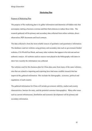 Wings Corporation
32
Marketing Plan
Purpose of Marketing Plan
The purpose of the marketing plan is to gather information and determine all hidden risks that
accompany starting a business overseas and then find solutions to reduce those risks. The
research gathered will be primary and secondary data collected from online websites, direct
observation, PDF documents and local contacts.
The data collected is from the most reliable sources of qualitative and quantitative information.
The databases used are websites using primary and secondary data such as government-funded
websites, CIA World Fact Book, and many other websites that appear to be relevant and are
authentic sources. All websites used as sources were placed in the bibliography with dates to
show how recently the information was collected.
The websites used for this business plan for China data came from many of the same websites;
sites that are related to importing and exporting have had some credible research that has
improved the gathered information. This includes the demographic, economic, political and
regulations of each country.
The gathered information for China will include government stability, market and country
characteristics, barriers for entry, and the potential customer demographics. Many other areas
such as current infrastructure, distribution and economic development will be primary and
secondary information.
 