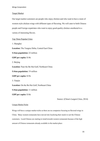Wings Corporation
33
Target Market
Our target market customers are people who enjoy chicken and who want to have a taste of
western style chicken wings with different types of flavoring. We will cater to both Chinese
people and Foreign expatriates who want to enjoy good quality chicken smothered in a
variety of interesting flavors.
Top Three Popular Cities
1. Shanghai
Location: The Yangtze Delta, Central East China
Urban population: 22 million
GDP per capita: $14k
2. Beijing
Location: Near the Bo Hai Gulf, Northeast China
Urban population: 19 million
GDP per capita: $15k
3. Tianjin
Location: On the Bo Hai Gulf, Northeast China
Urban population: 11 million
GDP per capita: $16k
Source: (China's Largest Cities, 2014)
Unique Market Niche
Wings will have a unique market niche as there are no companies focusing on flavored wings in
China. Many western restaurants have moved into localizing their meals to suit the Chinese
customers. Local Chinese are starting to trend towards western restaurants because of the high
amount of Chinese restaurants already available in the market place.
 