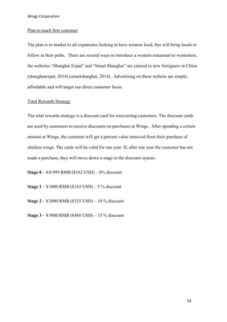 Wings Corporation
34
Plan to reach first customer
The plan is to market to all expatriates looking to have western food, this will bring locals to
follow in their paths. There are several ways to introduce a western restaurant to westerners,
the websites “Shanghai Expat” and “Smart Shanghai” are catered to new foreigners in China
(shanghaiexpat, 2014) (smartshanghai, 2014). Advertising on these website are simple,
affordable and will target our direct customer focus.
Total Rewards Strategy
The total rewards strategy is a discount card for reoccurring customers. The discount cards
are used by customers to receive discounts on purchases at Wings. After spending a certain
amount at Wings, the customer will get a percent value removed from their purchase of
chicken wings. The cards will be valid for one year. If, after one year the customer has not
made a purchase, they will move down a stage in the discount system.
Stage 0 - ¥0-999 RMB ($162 USD) – 0% discount
Stage 1 - ¥1000 RMB ($163 USD) – 5 % discount
Stage 2 - ¥2000 RMB ($325 USD) – 10 % discount
Stage 3 - ¥3000 RMB ($488 USD) – 15 % discount
 