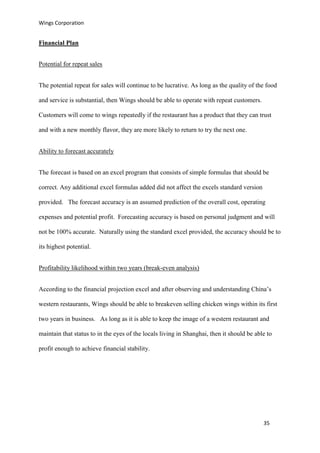 Wings Corporation
35
Financial Plan
Potential for repeat sales
The potential repeat for sales will continue to be lucrative. As long as the quality of the food
and service is substantial, then Wings should be able to operate with repeat customers.
Customers will come to wings repeatedly if the restaurant has a product that they can trust
and with a new monthly flavor, they are more likely to return to try the next one.
Ability to forecast accurately
The forecast is based on an excel program that consists of simple formulas that should be
correct. Any additional excel formulas added did not affect the excels standard version
provided. The forecast accuracy is an assumed prediction of the overall cost, operating
expenses and potential profit. Forecasting accuracy is based on personal judgment and will
not be 100% accurate. Naturally using the standard excel provided, the accuracy should be to
its highest potential.
Profitability likelihood within two years (break-even analysis)
According to the financial projection excel and after observing and understanding China’s
western restaurants, Wings should be able to breakeven selling chicken wings within its first
two years in business. As long as it is able to keep the image of a western restaurant and
maintain that status to in the eyes of the locals living in Shanghai, then it should be able to
profit enough to achieve financial stability.
 