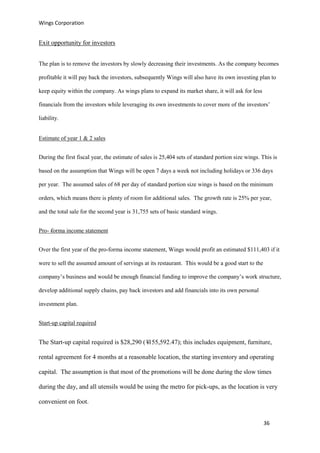 Wings Corporation
36
Exit opportunity for investors
The plan is to remove the investors by slowly decreasing their investments. As the company becomes
profitable it will pay back the investors, subsequently Wings will also have its own investing plan to
keep equity within the company. As wings plans to expand its market share, it will ask for less
financials from the investors while leveraging its own investments to cover more of the investors’
liability.
Estimate of year 1 & 2 sales
During the first fiscal year, the estimate of sales is 25,404 sets of standard portion size wings. This is
based on the assumption that Wings will be open 7 days a week not including holidays or 336 days
per year. The assumed sales of 68 per day of standard portion size wings is based on the minimum
orders, which means there is plenty of room for additional sales. The growth rate is 25% per year,
and the total sale for the second year is 31,755 sets of basic standard wings.
Pro--forma income statement
Over the first year of the pro-forma income statement, Wings would profit an estimated $111,403 if it
were to sell the assumed amount of servings at its restaurant. This would be a good start to the
company’s business and would be enough financial funding to improve the company’s work structure,
develop additional supply chains, pay back investors and add financials into its own personal
investment plan.
Start-up capital required
The Start-up capital required is $28,290 (¥155,592.47); this includes equipment, furniture,
rental agreement for 4 months at a reasonable location, the starting inventory and operating
capital. The assumption is that most of the promotions will be done during the slow times
during the day, and all utensils would be using the metro for pick-ups, as the location is very
convenient on foot.
 