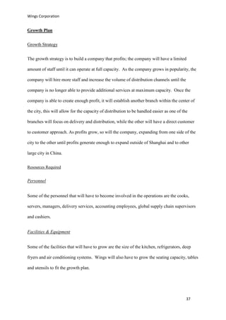 Wings Corporation
37
Growth Plan
Growth Strategy
The growth strategy is to build a company that profits; the company will have a limited
amount of staff until it can operate at full capacity. As the company grows in popularity, the
company will hire more staff and increase the volume of distribution channels until the
company is no longer able to provide additional services at maximum capacity. Once the
company is able to create enough profit, it will establish another branch within the center of
the city, this will allow for the capacity of distribution to be handled easier as one of the
branches will focus on delivery and distribution, while the other will have a direct customer
to customer approach. As profits grow, so will the company, expanding from one side of the
city to the other until profits generate enough to expand outside of Shanghai and to other
large city in China.
Resources Required
Personnel
Some of the personnel that will have to become involved in the operations are the cooks,
servers, managers, delivery services, accounting employees, global supply chain supervisors
and cashiers.
Facilities & Equipment
Some of the facilities that will have to grow are the size of the kitchen, refrigerators, deep
fryers and air conditioning systems. Wings will also have to grow the seating capacity, tables
and utensils to fit the growth plan.
 