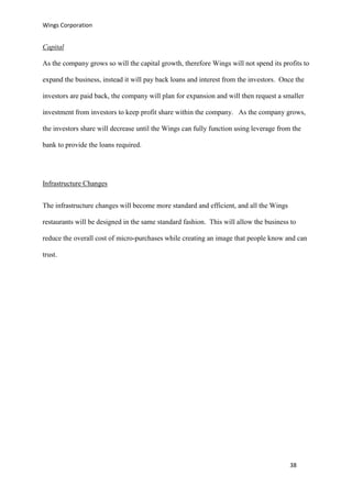 Wings Corporation
38
Capital
As the company grows so will the capital growth, therefore Wings will not spend its profits to
expand the business, instead it will pay back loans and interest from the investors. Once the
investors are paid back, the company will plan for expansion and will then request a smaller
investment from investors to keep profit share within the company. As the company grows,
the investors share will decrease until the Wings can fully function using leverage from the
bank to provide the loans required.
Infrastructure Changes
The infrastructure changes will become more standard and efficient, and all the Wings
restaurants will be designed in the same standard fashion. This will allow the business to
reduce the overall cost of micro-purchases while creating an image that people know and can
trust.
 