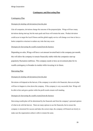 Wings Corporation
39
Contingency and Harvesting Plan
Contingency Plan
Strategies for dealing with deviations from the plan
Like all companies, deviations change the outcome of the proposed plan. Wings will have many
deviations during start-up, but the main goals and focus will remain the same. Product deviation
could occur to target the local Chinese and the global supply service will change over time to have a
better competitive structure to endure any risks that may occur.
Strategies for harvesting the wealth created from the business
Depending on sales, Wings will have a set amount invested back in the company per-month,
this will allow the company to remain financially stable while the companies start-up
popularity fluctuation stabilizes. This company needs to have an investment plan for its
wealth contingency to broaden its market while investing in its future.
Harvesting Plan
Strategies for dealing with deviations from the plan
Deviations will depend on the harvest, if the company is not able to hit financials, then an exit plan
will have to happen to close down the company. If the company is very successful, then Wings will
be able to hire and grow quicker while the profit results remain well standing.
Strategies for harvesting the wealth created from the business
Harvesting wealth plan will be determined by the financials and from the company’s personal opinion
of what to do with the harvest. There are many options to use the financials, but to ensure the
company is structured for success and takes the correct steps, the company will branch out slowly to
make sure the organization culture is able to remain the same.
 