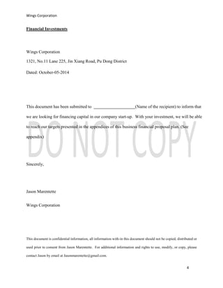 Wings Corporation
4
Financial Investments
Wings Corporation
1321, No.11 Lane 225, Jin Xiang Road, Pu Dong District
Dated: October-05-2014
This document has been submitted to (Name of the recipient) to inform that
we are looking for financing capital in our company start-up. With your investment, we will be able
to reach our targets presented in the appendices of this business financial proposal plan. (See
appendix)
Sincerely,
Jason Marentette
Wings Corporation
This document is confidential information, all information with-in this document should not be copied, distributed or
used prior to consent from Jason Marentette. For additional information and rights to use, modify, or copy, please
contact Jason by email at Jasonmarentette@gmail.com.
 