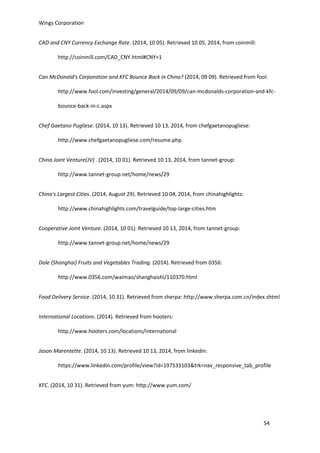 Wings Corporation
54
CAD and CNY Currency Exchange Rate. (2014, 10 05). Retrieved 10 05, 2014, from coinmill:
http://coinmill.com/CAD_CNY.html#CNY=1
Can McDonald's Corporation and KFC Bounce Back in China? (2014, 09 09). Retrieved from fool:
http://www.fool.com/investing/general/2014/09/09/can-mcdonalds-corporation-and-kfc-
bounce-back-in-c.aspx
Chef Gaetano Pugliese. (2014, 10 13). Retrieved 10 13, 2014, from chefgaetanopugliese:
http://www.chefgaetanopugliese.com/resume.php
China Joint Venture(JV) . (2014, 10 01). Retrieved 10 13, 2014, from tannet-group:
http://www.tannet-group.net/home/news/29
China's Largest Cities. (2014, August 29). Retrieved 10 04, 2014, from chinahighlights:
http://www.chinahighlights.com/travelguide/top-large-cities.htm
Cooperative Joint Venture. (2014, 10 01). Retrieved 10 13, 2014, from tannet-group:
http://www.tannet-group.net/home/news/29
Dole (Shanghai) Fruits and Vegetables Trading. (2014). Retrieved from 0356:
http://www.0356.com/waimao/shanghaishi/110370.html
Food Delivery Service. (2014, 10 31). Retrieved from sherpa: http://www.sherpa.com.cn/index.shtml
International Locations. (2014). Retrieved from hooters:
http://www.hooters.com/locations/international
Jason Marentette. (2014, 10 13). Retrieved 10 13, 2014, from linkedin:
https://www.linkedin.com/profile/view?id=197533103&trk=nav_responsive_tab_profile
KFC. (2014, 10 31). Retrieved from yum: http://www.yum.com/
 