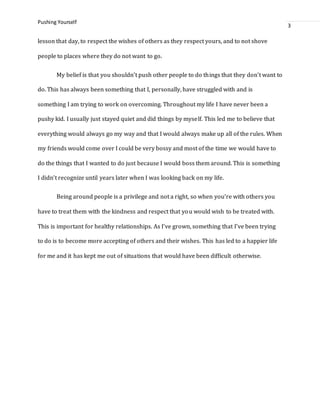 Pushing Yourself
3
lesson that day, to respect the wishes of others as they respect yours, and to not shove
people to places where they do not want to go.
My belief is that you shouldn’t push other people to do things that they don’t want to
do. This has always been something that I, personally, have struggled with and is
something I am trying to work on overcoming. Throughout my life I have never been a
pushy kid. I usually just stayed quiet and did things by myself. This led me to believe that
everything would always go my way and that I would always make up all of the rules. When
my friends would come over I could be very bossy and most of the time we would have to
do the things that I wanted to do just because I would boss them around. This is something
I didn’t recognize until years later when I was looking back on my life.
Being around people is a privilege and not a right, so when you’re with others you
have to treat them with the kindness and respect that you would wish to be treated with.
This is important for healthy relationships. As I’ve grown, something that I’ve been trying
to do is to become more accepting of others and their wishes. This has led to a happier life
for me and it has kept me out of situations that would have been difficult otherwise.
 