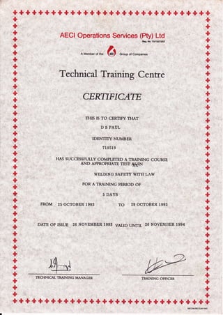 + + + * +,$ + + + +,$ + +,$ + + * + + * + + + + + + + +'$ "$ +
++
AECI Operations Service. (H),,,L}S
A Member
",
*" 6 Group of Companies
Technical Trainirg Centre
CERTIFICATT
THIS IS TO CERTIFY THAT
D S PAUL
IDENTITY NUMBER
?1S51 9
HAS SUCCESSFULLY COMPLETED A TRAINING COURSE
AND APPROPRIATE TEST 4#IN
WELDING SAFETY WITH LAW
FOR A TRAINING PERIOD OF
5 DAYS
FROM 25 OCTOBER 1993 TO 29 OCTOBER 1993
DATE OF ISSUE 26 NOVEMBER 1993 VALrD UNTrL 26 NOVEMBER 1994
TECHNICAL TRAINING MANAGER TRAINING OFFICER
+++ + + + + "$ + * + + + + + + +,$ + * + + +.$ + + + + & + +,$ +
tiBct/M/*cl2+t_9307
 