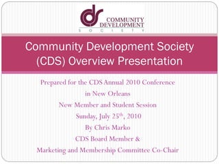 Prepared for the CDS Annual 2010 Conference
in New Orleans
New Member and Student Session
Sunday, July 25th, 2010
By Chris Marko
CDS Board Member &
Marketing and Membership Committee Co-Chair
Community Development Society
(CDS) Overview Presentation
 