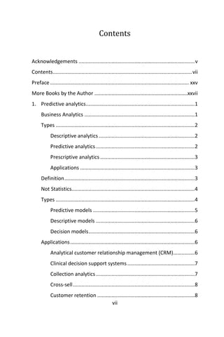 vii
Contents
Acknowledgements .................................................................................v
Contents.................................................................................................vii
Preface................................................................................................. xxv
More Books by the Author .................................................................xxvii
1. Predictive analytics............................................................................1
Business Analytics .............................................................................1
Types .................................................................................................2
Descriptive analytics ...................................................................2
Predictive analytics.....................................................................2
Prescriptive analytics ..................................................................3
Applications ................................................................................3
Definition...........................................................................................3
Not Statistics......................................................................................4
Types .................................................................................................4
Predictive models .......................................................................5
Descriptive models .....................................................................6
Decision models..........................................................................6
Applications.......................................................................................6
Analytical customer relationship management (CRM)...............6
Clinical decision support systems...............................................7
Collection analytics.....................................................................7
Cross-sell.....................................................................................8
Customer retention ....................................................................8
 