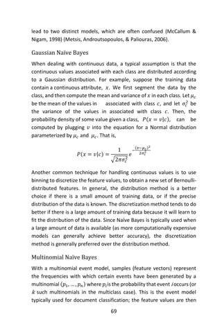 69
lead to two distinct models, which are often confused (McCallum &
Nigam, 1998) (Metsis, Androutsopoulos, & Paliouras, 2006).
Gaussian Naïve Bayes
When dealing with continuous data, a typical assumption is that the
continuous values associated with each class are distributed according
to a Gaussian distribution. For example, suppose the training data
contain a continuous attribute, 𝑥. We first segment the data by the
class, and then compute the mean and variance of 𝑥 in each class. Let 𝜇 𝑐
be the mean of the values in associated with class 𝑐, and let 𝜎𝑐
2
be
the variance of the values in associated with class 𝑐. Then, the
probability density of some value given a class, 𝑃(𝑥 = 𝑣|𝑐), can be
computed by plugging 𝑣 into the equation for a Normal distribution
parameterized by 𝜇 𝑐 and 𝜇 𝑐. That is,
𝑃(𝑥 = 𝑣|𝑐) =
1
√2𝜋𝜎𝑐
2
𝑒
−
(𝑣−𝜇 𝑐)2
2𝜎𝑐
2
Another common technique for handling continuous values is to use
binning to discretize the feature values, to obtain a new set of Bernoulli-
distributed features. In general, the distribution method is a better
choice if there is a small amount of training data, or if the precise
distribution of the data is known. The discretization method tends to do
better if there is a large amount of training data because it will learn to
fit the distribution of the data. Since Naïve Bayes is typically used when
a large amount of data is available (as more computationally expensive
models can generally achieve better accuracy), the discretization
method is generally preferred over the distribution method.
Multinomial Naïve Bayes
With a multinomial event model, samples (feature vectors) represent
the frequencies with which certain events have been generated by a
multinomial (𝑝1, … , 𝑝 𝑛) where 𝑝𝑖is the probability that event i occurs (or
k such multinomials in the multiclass case). This is the event model
typically used for document classification; the feature values are then
 