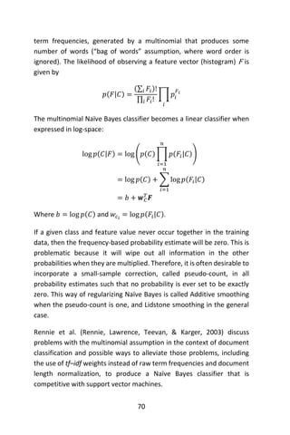 70
term frequencies, generated by a multinomial that produces some
number of words (“bag of words” assumption, where word order is
ignored). The likelihood of observing a feature vector (histogram) F is
given by
𝑝(𝐹|𝐶) =
(∑ 𝐹𝑖𝑖 )!
∏ 𝐹𝑖!𝑖
∏ 𝑝𝑖
𝐹 𝑖
𝑖
The multinomial Naïve Bayes classifier becomes a linear classifier when
expressed in log-space:
log 𝑝(𝐶|𝐹) = log (𝑝(𝐶) ∏ 𝑝(𝐹𝑖|𝐶)
𝑛
𝑖=1
)
= log 𝑝(𝐶) + ∑ log 𝑝(𝐹𝑖|𝐶)
𝑛
𝑖=1
= 𝑏 + 𝒘 𝐶
𝑇
𝑭
Where 𝑏 = log 𝑝(𝐶) and 𝑤𝑐 𝑖
= log 𝑝(𝐹𝑖|𝐶).
If a given class and feature value never occur together in the training
data, then the frequency-based probability estimate will be zero. This is
problematic because it will wipe out all information in the other
probabilities when they are multiplied. Therefore, it is often desirable to
incorporate a small-sample correction, called pseudo-count, in all
probability estimates such that no probability is ever set to be exactly
zero. This way of regularizing Naïve Bayes is called Additive smoothing
when the pseudo-count is one, and Lidstone smoothing in the general
case.
Rennie et al. (Rennie, Lawrence, Teevan, & Karger, 2003) discuss
problems with the multinomial assumption in the context of document
classification and possible ways to alleviate those problems, including
the use of tf–idf weights instead of raw term frequencies and document
length normalization, to produce a Naïve Bayes classifier that is
competitive with support vector machines.
 