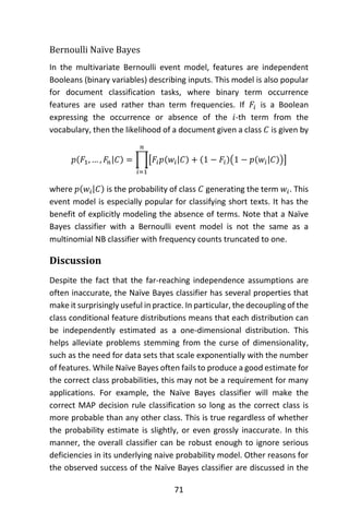 71
Bernoulli Naïve Bayes
In the multivariate Bernoulli event model, features are independent
Booleans (binary variables) describing inputs. This model is also popular
for document classification tasks, where binary term occurrence
features are used rather than term frequencies. If 𝐹𝑖 is a Boolean
expressing the occurrence or absence of the 𝑖-th term from the
vocabulary, then the likelihood of a document given a class 𝐶 is given by
𝑝(𝐹1, … , 𝐹𝑛|𝐶) = ∏[𝐹𝑖 𝑝(𝑤𝑖|𝐶) + (1 − 𝐹𝑖)(1 − 𝑝(𝑤𝑖|𝐶))]
𝑛
𝑖=1
where 𝑝(𝑤𝑖|𝐶) is the probability of class 𝐶 generating the term 𝑤𝑖. This
event model is especially popular for classifying short texts. It has the
benefit of explicitly modeling the absence of terms. Note that a Naïve
Bayes classifier with a Bernoulli event model is not the same as a
multinomial NB classifier with frequency counts truncated to one.
Discussion
Despite the fact that the far-reaching independence assumptions are
often inaccurate, the Naïve Bayes classifier has several properties that
make it surprisingly useful in practice. In particular, the decoupling of the
class conditional feature distributions means that each distribution can
be independently estimated as a one-dimensional distribution. This
helps alleviate problems stemming from the curse of dimensionality,
such as the need for data sets that scale exponentially with the number
of features. While Naïve Bayes often fails to produce a good estimate for
the correct class probabilities, this may not be a requirement for many
applications. For example, the Naïve Bayes classifier will make the
correct MAP decision rule classification so long as the correct class is
more probable than any other class. This is true regardless of whether
the probability estimate is slightly, or even grossly inaccurate. In this
manner, the overall classifier can be robust enough to ignore serious
deficiencies in its underlying naive probability model. Other reasons for
the observed success of the Naïve Bayes classifier are discussed in the
 