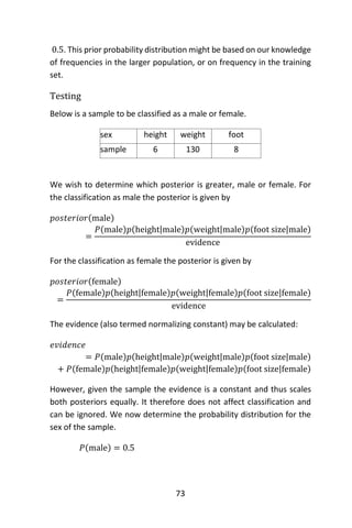 73
0.5. This prior probability distribution might be based on our knowledge
of frequencies in the larger population, or on frequency in the training
set.
Testing
Below is a sample to be classified as a male or female.
sex height
(feet)
weight
(lbs)
foot
size(inches)sample 6 130 8
We wish to determine which posterior is greater, male or female. For
the classification as male the posterior is given by
𝑝𝑜𝑠𝑡𝑒𝑟𝑖𝑜𝑟(male)
=
𝑃(male)𝑝(height|male)𝑝(weight|male)𝑝(foot size|male)
evidence
For the classification as female the posterior is given by
𝑝𝑜𝑠𝑡𝑒𝑟𝑖𝑜𝑟(female)
=
𝑃(female)𝑝(height|female)𝑝(weight|female)𝑝(foot size|female)
evidence
The evidence (also termed normalizing constant) may be calculated:
𝑒𝑣𝑖𝑑𝑒𝑛𝑐𝑒
= 𝑃(male)𝑝(height|male)𝑝(weight|male)𝑝(foot size|male)
+ 𝑃(female)𝑝(height|female)𝑝(weight|female)𝑝(foot size|female)
However, given the sample the evidence is a constant and thus scales
both posteriors equally. It therefore does not affect classification and
can be ignored. We now determine the probability distribution for the
sex of the sample.
𝑃(male) = 0.5
 