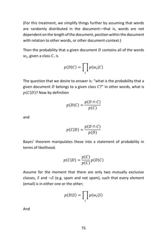 75
(For this treatment, we simplify things further by assuming that words
are randomly distributed in the document—that is, words are not
dependent on the length of the document, position within the document
with relation to other words, or other document-context.)
Then the probability that a given document 𝐷 contains all of the words
𝑤𝑖, given a class 𝐶, is
𝑝(𝐷|𝐶) = ∏ 𝑝(𝑤𝑖|𝐶)
𝑖
The question that we desire to answer is: “what is the probability that a
given document 𝐷 belongs to a given class 𝐶?” In other words, what is
𝑝(𝐶|𝐷)? Now by definition
𝑝(𝐷|𝐶) =
𝑝(𝐷 ∩ 𝐶)
𝑝(𝐶)
and
𝑝(𝐶|𝐷) =
𝑝(𝐷 ∩ 𝐶)
𝑝(𝐷)
Bayes’ theorem manipulates these into a statement of probability in
terms of likelihood.
𝑝(𝐶|𝐷) =
𝑝(𝐶)
𝑝(𝐶)
𝑝(𝐷|𝐶)
Assume for the moment that there are only two mutually exclusive
classes, 𝑆 and ¬𝑆 (e.g. spam and not spam), such that every element
(email) is in either one or the other;
𝑝(𝐷|𝑆) = ∏ 𝑝(𝑤𝑖|𝑆)
𝑖
And
 