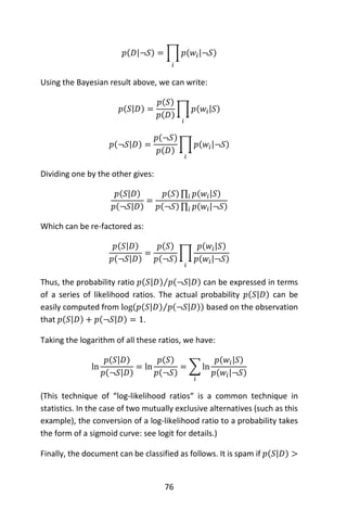 76
𝑝(𝐷|¬𝑆) = ∏ 𝑝(𝑤𝑖|¬𝑆)
𝑖
Using the Bayesian result above, we can write:
𝑝(𝑆|𝐷) =
𝑝(𝑆)
𝑝(𝐷)
∏ 𝑝(𝑤𝑖|𝑆)
𝑖
𝑝(¬𝑆|𝐷) =
𝑝(¬𝑆)
𝑝(𝐷)
∏ 𝑝(𝑤𝑖|¬𝑆)
𝑖
Dividing one by the other gives:
𝑝(𝑆|𝐷)
𝑝(¬𝑆|𝐷)
=
𝑝(𝑆)∏ 𝑝(𝑤𝑖|𝑆)𝑖
𝑝(¬𝑆)∏ 𝑝(𝑤𝑖|¬𝑆)𝑖
Which can be re-factored as:
𝑝(𝑆|𝐷)
𝑝(¬𝑆|𝐷)
=
𝑝(𝑆)
𝑝(¬𝑆)
∏
𝑝(𝑤𝑖|𝑆)
𝑝(𝑤𝑖|¬𝑆)
𝑖
Thus, the probability ratio 𝑝(𝑆|𝐷) 𝑝(¬𝑆|𝐷)⁄ can be expressed in terms
of a series of likelihood ratios. The actual probability 𝑝(𝑆|𝐷) can be
easily computed from log(𝑝(𝑆|𝐷) 𝑝(¬𝑆|𝐷)⁄ ) based on the observation
that 𝑝(𝑆|𝐷) + 𝑝(¬𝑆|𝐷) = 1.
Taking the logarithm of all these ratios, we have:
ln
𝑝(𝑆|𝐷)
𝑝(¬𝑆|𝐷)
= ln
𝑝(𝑆)
𝑝(¬𝑆)
= ∑ ln
𝑝(𝑤𝑖|𝑆)
𝑝(𝑤𝑖|¬𝑆)
𝑖
(This technique of “log-likelihood ratios“ is a common technique in
statistics. In the case of two mutually exclusive alternatives (such as this
example), the conversion of a log-likelihood ratio to a probability takes
the form of a sigmoid curve: see logit for details.)
Finally, the document can be classified as follows. It is spam if 𝑝(𝑆|𝐷) >
 