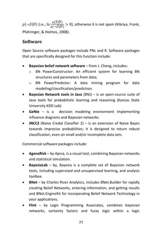 77
𝑝(¬𝑆|𝐷) (i.e., ln
𝑝( 𝑆| 𝐷)
𝑝(¬𝑆| 𝐷)
> 0), otherwise it is not spam (Kibriya, Frank,
Pfahringer, & Holmes, 2008).
Software
Open Source software packages include PNL and R. Software packages
that are specifically designed for this function include:
 Bayesian belief network software – from J. Cheng, includes:
o BN PowerConstructor: An efficient system for learning BN
structures and parameters from data;
o BN PowerPredictor: A data mining program for data
modeling/classification/prediction.
 Bayesian Network tools in Java (BNJ) – is an open-source suite of
Java tools for probabilistic learning and reasoning (Kansas State
University KDD Lab)
 GeNIe – is a decision modeling environment implementing
influence diagrams and Bayesian networks.
 JNCC2 (Naive Credal Classifier 2) – is an extension of Naive Bayes
towards imprecise probabilities; it is designed to return robust
classification, even on small and/or incomplete data sets.
Commercial software packages include:
 AgenaRisk – by Ajena, is a visual tool, combining Bayesian networks
and statistical simulation.
 BayesiaLab – by, Bayesia is a complete set of Bayesian network
tools, including supervised and unsupervised learning, and analysis
toolbox.
 BNet – by Charles River Analytics, includes BNet.Builder for rapidly
creating Belief Networks, entering information, and getting results
and BNet.EngineKit for incorporating Belief Network Technology in
your applications.
 Flint – by Logic Programming Associates, combines bayesian
networks, certainty factors and fuzzy logic within a logic
 