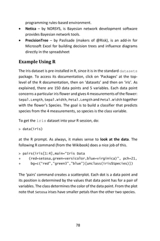 78
programming rules-based environment.
 Netica – by NORSYS, is Bayesian network development software
provides Bayesian network tools.
 PrecisionTree – by Paslisade (makers of @Risk), is an add-in for
Microsoft Excel for building decision trees and influence diagrams
directly in the spreadsheet
Example Using R
The Iris dataset is pre-installed in R, since it is in the standard datasets
package. To access its documentation, click on ‘Packages’ at the top-
level of the R documentation, then on ‘datasets’ and then on ‘iris’. As
explained, there are 150 data points and 5 variables. Each data point
concerns a particular iris flower and gives 4 measurements of the flower:
Sepal.Length, Sepal.Width, Petal.Length and Petal.Width together
with the flower’s Species. The goal is to build a classifier that predicts
species from the 4 measurements, so species is the class variable.
To get the iris dataset into your R session, do:
> data(iris)
at the R prompt. As always, it makes sense to look at the data. The
following R command (from the Wikibook) does a nice job of this.
> pairs(iris[1:4],main=“Iris Data
+ (red=setosa,green=versicolor,blue=virginica)”, pch=21,
+ bg=c(“red”,”green3”,”blue”)[unclass(iris$Species)])
The ‘pairs’ command creates a scatterplot. Each dot is a data point and
its position is determined by the values that data point has for a pair of
variables. The class determines the color of the data point. From the plot
note that Setosa irises have smaller petals than the other two species.
 