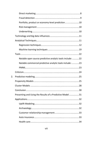 viii
Direct marketing.........................................................................8
Fraud detection ..........................................................................9
Portfolio, product or economy-level prediction.......................10
Risk management .....................................................................10
Underwriting.............................................................................10
Technology and big data influences................................................11
Analytical Techniques......................................................................11
Regression techniques..............................................................12
Machine learning techniques ...................................................19
Tools................................................................................................22
Notable open source predictive analytic tools include: ...........22
Notable commercial predictive analytic tools include: ............23
PMML........................................................................................23
Criticism...........................................................................................24
2. Predictive modeling.........................................................................25
Propensity Models ..........................................................................25
Cluster Models ................................................................................28
Conclusion.......................................................................................30
Presenting and Using the Results of a Predictive Model ................31
Applications.....................................................................................32
Uplift Modeling.........................................................................32
Archaeology..............................................................................32
Customer relationship management........................................33
Auto insurance..........................................................................33
Health care................................................................................34
 