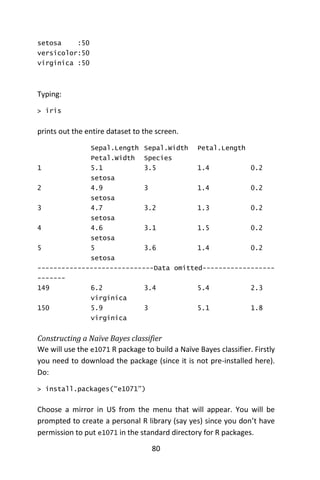80
setosa :50
versicolor:50
virginica :50
Typing:
> iris
prints out the entire dataset to the screen.
Sepal.Length Sepal.Width Petal.Length
Petal.Width Species
1 5.1 3.5 1.4 0.2
setosa
2 4.9 3 1.4 0.2
setosa
3 4.7 3.2 1.3 0.2
setosa
4 4.6 3.1 1.5 0.2
setosa
5 5 3.6 1.4 0.2
setosa
-----------------------------Data omitted------------------
-------
149 6.2 3.4 5.4 2.3
virginica
150 5.9 3 5.1 1.8
virginica
Constructing a Naïve Bayes classifier
We will use the e1071 R package to build a Naïve Bayes classifier. Firstly
you need to download the package (since it is not pre-installed here).
Do:
> install.packages(“e1071”)
Choose a mirror in US from the menu that will appear. You will be
prompted to create a personal R library (say yes) since you don’t have
permission to put e1071 in the standard directory for R packages.
 