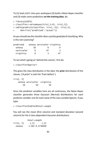 81
To (1) load e1071 into your workspace (2) build a Naïve Bayes classifier
and (3) make some predictions on the training data, do:
> library(e1071)
> classifier<-naiveBayes(iris[,1:4], iris[,5])
> table(predict(classifier, iris[,-5]), iris[,5],
+ dnn=list(‘predicted’,’actual’))
As you should see the classifier does a pretty good job of classifying. Why
is this not surprising?
predicted setosa versicolor virginica
setosa 50 0 0
versicolor 0 47 3
virginica 0 3 47
To see what’s going on ‘behind-the-scenes’, first do:
> classifier$apriori
This gives the class distribution in the data: the prior distribution of the
classes. (‘A priori’ is Latin for ‘from before’.)
iris[, 5]
setosa versicolor virginica
50 50 50
Since the predictor variables here are all continuous, the Naïve Bayes
classifier generates three Gaussian (Normal) distributions for each
predictor variable: one for each value of the class variable Species. If you
type:
> classifier$tables$Petal.Length
You will see the mean (first column) and standard deviation (second
column) for the 3 class-dependent Gaussian distributions:
Petal.Length
iris[, 5] [,1] [,2]
setosa 1.462 0.1736640
 
