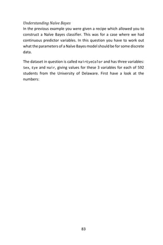 83
Understanding Naïve Bayes
In the previous example you were given a recipe which allowed you to
construct a Naïve Bayes classifier. This was for a case where we had
continuous predictor variables. In this question you have to work out
what the parameters of a Naïve Bayes model should be for some discrete
data.
The dataset in question is called HairEyeColor and has three variables:
Sex, Eye and Hair, giving values for these 3 variables for each of 592
students from the University of Delaware. First have a look at the
numbers:
 