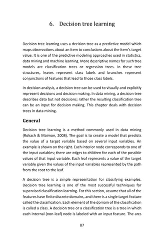 87
6. Decision tree learning
Decision tree learning uses a decision tree as a predictive model which
maps observations about an item to conclusions about the item’s target
value. It is one of the predictive modeling approaches used in statistics,
data mining and machine learning. More descriptive names for such tree
models are classification trees or regression trees. In these tree
structures, leaves represent class labels and branches represent
conjunctions of features that lead to those class labels.
In decision analysis, a decision tree can be used to visually and explicitly
represent decisions and decision making. In data mining, a decision tree
describes data but not decisions; rather the resulting classification tree
can be an input for decision making. This chapter deals with decision
trees in data mining.
General
Decision tree learning is a method commonly used in data mining
(Rokach & Maimon, 2008). The goal is to create a model that predicts
the value of a target variable based on several input variables. An
example is shown on the right. Each interior node corresponds to one of
the input variables; there are edges to children for each of the possible
values of that input variable. Each leaf represents a value of the target
variable given the values of the input variables represented by the path
from the root to the leaf.
A decision tree is a simple representation for classifying examples.
Decision tree learning is one of the most successful techniques for
supervised classification learning. For this section, assume that all of the
features have finite discrete domains, and there is a single target feature
called the classification. Each element of the domain of the classification
is called a class. A decision tree or a classification tree is a tree in which
each internal (non-leaf) node is labeled with an input feature. The arcs
 
