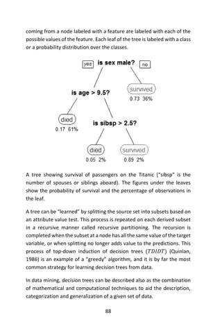 88
coming from a node labeled with a feature are labeled with each of the
possible values of the feature. Each leaf of the tree is labeled with a class
or a probability distribution over the classes.
A tree showing survival of passengers on the Titanic (“sibsp” is the
number of spouses or siblings aboard). The figures under the leaves
show the probability of survival and the percentage of observations in
the leaf.
A tree can be “learned” by splitting the source set into subsets based on
an attribute value test. This process is repeated on each derived subset
in a recursive manner called recursive partitioning. The recursion is
completed when the subset at a node has all the same value of the target
variable, or when splitting no longer adds value to the predictions. This
process of top-down induction of decision trees (𝑇𝐷𝐼𝐷𝑇) (Quinlan,
1986) is an example of a “greedy” algorithm, and it is by far the most
common strategy for learning decision trees from data.
In data mining, decision trees can be described also as the combination
of mathematical and computational techniques to aid the description,
categorization and generalization of a given set of data.
 