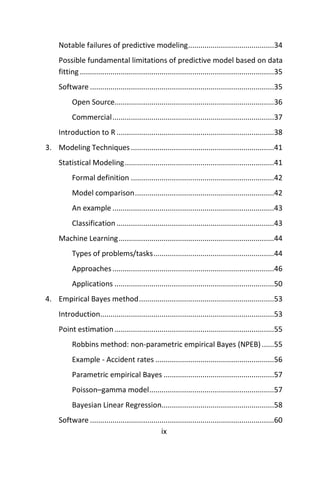 ix
Notable failures of predictive modeling..........................................34
Possible fundamental limitations of predictive model based on data
fitting...............................................................................................35
Software ..........................................................................................35
Open Source..............................................................................36
Commercial...............................................................................37
Introduction to R .............................................................................38
3. Modeling Techniques......................................................................41
Statistical Modeling.........................................................................41
Formal definition ......................................................................42
Model comparison....................................................................42
An example ...............................................................................43
Classification .............................................................................43
Machine Learning............................................................................44
Types of problems/tasks...........................................................44
Approaches...............................................................................46
Applications ..............................................................................50
4. Empirical Bayes method..................................................................53
Introduction.....................................................................................53
Point estimation..............................................................................55
Robbins method: non-parametric empirical Bayes (NPEB)......55
Example - Accident rates ..........................................................56
Parametric empirical Bayes ......................................................57
Poisson–gamma model.............................................................57
Bayesian Linear Regression.......................................................58
Software ..........................................................................................60
 