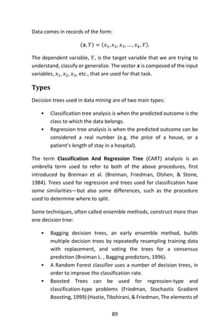 89
Data comes in records of the form:
(𝒙, 𝑌) = (𝑥1, 𝑥2, 𝑥3, … , 𝑥 𝑘, 𝑌).
The dependent variable, 𝑌, is the target variable that we are trying to
understand, classify or generalize. The vector 𝒙 is composed of the input
variables, 𝑥1, 𝑥2, 𝑥3, etc., that are used for that task.
Types
Decision trees used in data mining are of two main types:
• Classification tree analysis is when the predicted outcome is the
class to which the data belongs.
• Regression tree analysis is when the predicted outcome can be
considered a real number (e.g. the price of a house, or a
patient’s length of stay in a hospital).
The term Classification And Regression Tree (CART) analysis is an
umbrella term used to refer to both of the above procedures, first
introduced by Breiman et al. (Breiman, Friedman, Olshen, & Stone,
1984). Trees used for regression and trees used for classification have
some similarities—but also some differences, such as the procedure
used to determine where to split.
Some techniques, often called ensemble methods, construct more than
one decision tree:
• Bagging decision trees, an early ensemble method, builds
multiple decision trees by repeatedly resampling training data
with replacement, and voting the trees for a consensus
prediction (Breiman L. , Bagging predictors, 1996).
• A Random Forest classifier uses a number of decision trees, in
order to improve the classification rate.
• Boosted Trees can be used for regression-type and
classification-type problems (Friedman, Stochastic Gradient
Boosting, 1999) (Hastie, Tibshirani, & Friedman, The elements of
 