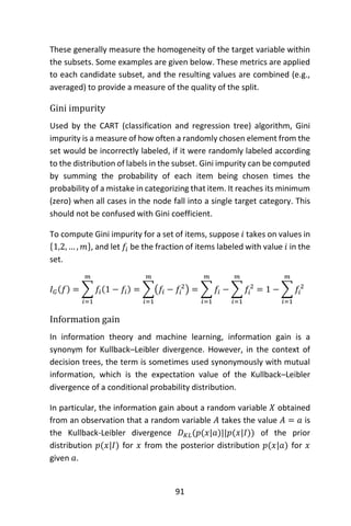 91
These generally measure the homogeneity of the target variable within
the subsets. Some examples are given below. These metrics are applied
to each candidate subset, and the resulting values are combined (e.g.,
averaged) to provide a measure of the quality of the split.
Gini impurity
Used by the CART (classification and regression tree) algorithm, Gini
impurity is a measure of how often a randomly chosen element from the
set would be incorrectly labeled, if it were randomly labeled according
to the distribution of labels in the subset. Gini impurity can be computed
by summing the probability of each item being chosen times the
probability of a mistake in categorizing that item. It reaches its minimum
(zero) when all cases in the node fall into a single target category. This
should not be confused with Gini coefficient.
To compute Gini impurity for a set of items, suppose 𝑖 takes on values in
{1,2, … , 𝑚}, and let 𝑓𝑖 be the fraction of items labeled with value 𝑖 in the
set.
𝐼 𝐺(𝑓) = ∑ 𝑓𝑖(1 − 𝑓𝑖)
𝑚
𝑖=1
= ∑(𝑓𝑖 − 𝑓𝑖
2
)
𝑚
𝑖=1
= ∑ 𝑓𝑖
𝑚
𝑖=1
− ∑ 𝑓𝑖
2
𝑚
𝑖=1
= 1 − ∑ 𝑓𝑖
2
𝑚
𝑖=1
Information gain
In information theory and machine learning, information gain is a
synonym for Kullback–Leibler divergence. However, in the context of
decision trees, the term is sometimes used synonymously with mutual
information, which is the expectation value of the Kullback–Leibler
divergence of a conditional probability distribution.
In particular, the information gain about a random variable 𝑋 obtained
from an observation that a random variable 𝐴 takes the value 𝐴 = 𝑎 is
the Kullback-Leibler divergence 𝐷 𝐾𝐿(𝑝(𝑥|𝑎)||𝑝(𝑥|𝐼)) of the prior
distribution 𝑝(𝑥|𝐼) for 𝑥 from the posterior distribution 𝑝(𝑥|𝑎) for 𝑥
given 𝑎.
 