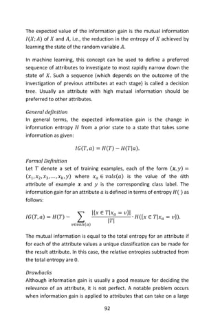 92
The expected value of the information gain is the mutual information
𝐼(𝑋; 𝐴) of 𝑋 and 𝐴, i.e., the reduction in the entropy of 𝑋 achieved by
learning the state of the random variable 𝐴.
In machine learning, this concept can be used to define a preferred
sequence of attributes to investigate to most rapidly narrow down the
state of 𝑋. Such a sequence (which depends on the outcome of the
investigation of previous attributes at each stage) is called a decision
tree. Usually an attribute with high mutual information should be
preferred to other attributes.
General definition
In general terms, the expected information gain is the change in
information entropy 𝐻 from a prior state to a state that takes some
information as given:
𝐼𝐺(𝑇, 𝑎) = 𝐻(𝑇) − 𝐻(𝑇|𝑎).
Formal Definition
Let 𝑇 denote a set of training examples, each of the form (𝒙, 𝑦) =
(𝑥1, 𝑥2, 𝑥3, … , 𝑥 𝑘, 𝑦) where 𝑥 𝑎 ∈ 𝑣𝑎𝑙𝑠(𝑎) is the value of the th
attribute of example 𝒙 and 𝑦 is the corresponding class label. The
information gain for an attribute 𝑎 is defined in terms of entropy 𝐻( ) as
follows:
𝐼𝐺(𝑇, 𝑎) = 𝐻(𝑇) − ∑
|{𝑥 ∈ 𝑇|𝑥 𝑎 = 𝑣}|
|𝑇|
∙ 𝐻({𝑥 ∈ 𝑇|𝑥 𝑎 = 𝑣}).
𝑣∈𝑣𝑎𝑙𝑠(𝑎)
The mutual information is equal to the total entropy for an attribute if
for each of the attribute values a unique classification can be made for
the result attribute. In this case, the relative entropies subtracted from
the total entropy are 0.
Drawbacks
Although information gain is usually a good measure for deciding the
relevance of an attribute, it is not perfect. A notable problem occurs
when information gain is applied to attributes that can take on a large
 