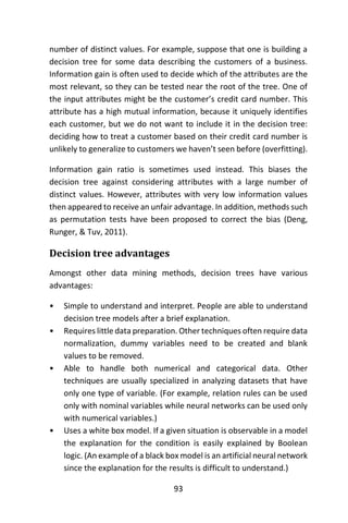 93
number of distinct values. For example, suppose that one is building a
decision tree for some data describing the customers of a business.
Information gain is often used to decide which of the attributes are the
most relevant, so they can be tested near the root of the tree. One of
the input attributes might be the customer’s credit card number. This
attribute has a high mutual information, because it uniquely identifies
each customer, but we do not want to include it in the decision tree:
deciding how to treat a customer based on their credit card number is
unlikely to generalize to customers we haven’t seen before (overfitting).
Information gain ratio is sometimes used instead. This biases the
decision tree against considering attributes with a large number of
distinct values. However, attributes with very low information values
then appeared to receive an unfair advantage. In addition, methods such
as permutation tests have been proposed to correct the bias (Deng,
Runger, & Tuv, 2011).
Decision tree advantages
Amongst other data mining methods, decision trees have various
advantages:
• Simple to understand and interpret. People are able to understand
decision tree models after a brief explanation.
• Requires little data preparation. Other techniques often require data
normalization, dummy variables need to be created and blank
values to be removed.
• Able to handle both numerical and categorical data. Other
techniques are usually specialized in analyzing datasets that have
only one type of variable. (For example, relation rules can be used
only with nominal variables while neural networks can be used only
with numerical variables.)
• Uses a white box model. If a given situation is observable in a model
the explanation for the condition is easily explained by Boolean
logic. (An example of a black box model is an artificial neural network
since the explanation for the results is difficult to understand.)
 