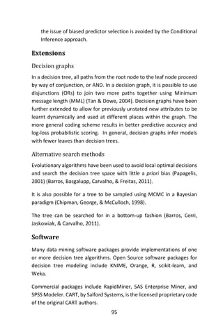 95
the issue of biased predictor selection is avoided by the Conditional
Inference approach.
Extensions
Decision graphs
In a decision tree, all paths from the root node to the leaf node proceed
by way of conjunction, or AND. In a decision graph, it is possible to use
disjunctions (ORs) to join two more paths together using Minimum
message length (MML) (Tan & Dowe, 2004). Decision graphs have been
further extended to allow for previously unstated new attributes to be
learnt dynamically and used at different places within the graph. The
more general coding scheme results in better predictive accuracy and
log-loss probabilistic scoring. In general, decision graphs infer models
with fewer leaves than decision trees.
Alternative search methods
Evolutionary algorithms have been used to avoid local optimal decisions
and search the decision tree space with little a priori bias (Papagelis,
2001) (Barros, Basgalupp, Carvalho, & Freitas, 2011).
It is also possible for a tree to be sampled using MCMC in a Bayesian
paradigm (Chipman, George, & McCulloch, 1998).
The tree can be searched for in a bottom-up fashion (Barros, Cerri,
Jaskowiak, & Carvalho, 2011).
Software
Many data mining software packages provide implementations of one
or more decision tree algorithms. Open Source software packages for
decision tree modeling include KNIME, Orange, R, scikit-learn, and
Weka.
Commercial packages include RapidMiner, SAS Enterprise Miner, and
SPSS Modeler. CART, by Salford Systems, is the licensed proprietary code
of the original CART authors.
 