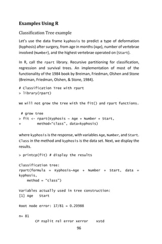 96
Examples Using R
Classification Tree example
Let’s use the data frame kyphosis to predict a type of deformation
(kyphosis) after surgery, from age in months (Age), number of vertebrae
involved (Number), and the highest vertebrae operated on (Start).
In R, call the rpart library. Recursive partitioning for classification,
regression and survival trees. An implementation of most of the
functionality of the 1984 book by Breiman, Friedman, Olshen and Stone
(Breiman, Friedman, Olshen, & Stone, 1984).
# Classification Tree with rpart
> library(rpart)
We will not grow the tree with the fit() and rpart functions.
# grow tree
> fit <- rpart(Kyphosis ~ Age + Number + Start,
+ method=“class”, data=kyphosis)
where kyphosis is the response, with variables Age, Number, and Start.
Class in the method and kyphosis is the data set. Next, we display the
results.
> printcp(fit) # display the results
Classification tree:
rpart(formula = Kyphosis~Age + Number + Start, data =
kyphosis,
method = “class”)
Variables actually used in tree construction:
[1] Age Start
Root node error: 17/81 = 0.20988
n= 81
CP nsplit rel error xerror xstd
 