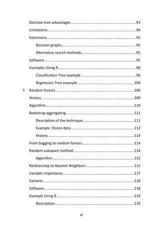 xi
Decision tree advantages ................................................................93
Limitations.......................................................................................94
Extensions........................................................................................95
Decision graphs.........................................................................95
Alternative search methods......................................................95
Software ..........................................................................................95
Examples Using R.............................................................................96
Classification Tree example ......................................................96
Regression Tree example........................................................104
7. Random forests .............................................................................109
History ...........................................................................................109
Algorithm.......................................................................................110
Bootstrap aggregating...................................................................111
Description of the technique..................................................111
Example: Ozone data..............................................................112
History.....................................................................................114
From bagging to random forests...................................................114
Random subspace method............................................................114
Algorithm ................................................................................115
Relationship to Nearest Neighbors ...............................................115
Variable importance......................................................................117
Variants .........................................................................................118
Software ........................................................................................118
Example Using R............................................................................119
Description..............................................................................119
 