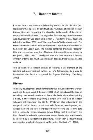 109
7. Random forests
Random forests are an ensemble learning method for classification (and
regression) that operate by constructing a multitude of decision trees at
training time and outputting the class that is the mode of the classes
output by individual trees. The algorithm for inducing a random forest
was developed by Leo Breiman (Breiman L. , Random Forests, 2001) and
Adele Cutler (Liaw, 2012), and “Random Forests” is their trademark. The
term came from random decision forests that was first proposed by Tin
Kam Ho of Bell Labs in 1995. The method combines Breiman’s “bagging“
idea and the random selection of features, introduced independently by
Ho (Ho T. , 1995) (Ho T. , 1998) and Amit and Geman (Amit & Geman,
1997) in order to construct a collection of decision trees with controlled
variance.
The selection of a random subset of features is an example of the
random subspace method, which, in Ho’s formulation, is a way to
implement classification proposed by Eugene Kleinberg (Kleinberg,
1996).
History
The early development of random forests was influenced by the work of
Amit and Geman (Amit & Geman, 1997) which introduced the idea of
searching over a random subset of the available decisions when splitting
a node, in the context of growing a single tree. The idea of random
subspace selection from Ho (Ho T. , 1998) was also influential in the
design of random forests. In this method a forest of trees is grown, and
variation among the trees is introduced by projecting the training data
into a randomly chosen subspace before fitting each tree. Finally, the
idea of randomized node optimization, where the decision at each node
is selected by a randomized procedure, rather than a deterministic
optimization was first introduced by Dietterich (Dietterich T. , 2000).
 