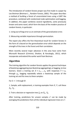 110
The introduction of random forests proper was first made in a paper by
Leo Breiman (Breiman L. , Random Forests, 2001). This paper describes
a method of building a forest of uncorrelated trees using a CART like
procedure, combined with randomized node optimization and bagging.
In addition, this paper combines several ingredients, some previously
known and some novel, which form the basis of the modern practice of
random forests, in particular:
1. Using out-of-bag error as an estimate of the generalization error.
2. Measuring variable importance through permutation.
The report also offers the first theoretical result for random forests in
the form of a bound on the generalization error which depends on the
strength of the trees in the forest and their correlation.
More recently several major advances in this area have come from
Microsoft Research (Criminisi, Shotton, & Konukoglu, 2011), which
incorporate and extend the earlier work from Breiman.
Algorithm
The training algorithm for random forests applies the general technique
of bootstrap aggregating (see Bootstrap aggregating), or bagging, to tree
learners. Given a training set 𝑋 = 𝑥1, … , 𝑥 𝑛 with responses 𝑌 = 𝑦1
through 𝑦𝑛, bagging repeatedly selects a bootstrap sample of the
training set and fits trees to these samples:
For 𝑏 = 1 through 𝐵:
1. Sample, with replacement, 𝑛 training examples from 𝑋, 𝑌; call these
𝑋 𝑏, 𝑌𝑏 .
2. Train a decision or regression tree 𝑓𝑏 on 𝑋 𝑏, 𝑌𝑏.
After training, predictions for unseen samples 𝑥′ can be made by
averaging the predictions from all the individual regression trees on 𝑥′:
 