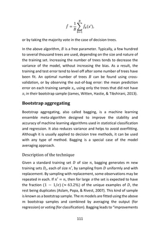 111
𝑓̂ =
1
𝐵
∑ 𝑓̂𝑏(𝑥′)
𝐵
𝑏=1
,
or by taking the majority vote in the case of decision trees.
In the above algorithm, 𝐵 is a free parameter. Typically, a few hundred
to several thousand trees are used, depending on the size and nature of
the training set. Increasing the number of trees tends to decrease the
variance of the model, without increasing the bias. As a result, the
training and test error tend to level off after some number of trees have
been fit. An optimal number of trees 𝐵 can be found using cross-
validation, or by observing the out-of-bag error: the mean prediction
error on each training sample 𝑥ᵢ, using only the trees that did not have
𝑥ᵢ in their bootstrap sample (James, Witten, Hastie, & Tibshirani, 2013).
Bootstrap aggregating
Bootstrap aggregating, also called bagging, is a machine learning
ensemble meta-algorithm designed to improve the stability and
accuracy of machine learning algorithms used in statistical classification
and regression. It also reduces variance and helps to avoid overfitting.
Although it is usually applied to decision tree methods, it can be used
with any type of method. Bagging is a special case of the model
averaging approach.
Description of the technique
Given a standard training set 𝐷 of size 𝑛, bagging generates m new
training sets 𝐷𝑖, each of size 𝑛′, by sampling from 𝐷 uniformly and with
replacement. By sampling with replacement, some observations may be
repeated in each. If 𝑛′ = 𝑛, then for large n the set is expected to have
the fraction (1 − 1/𝑒) (≈ 63.2%) of the unique examples of 𝐷, the
rest being duplicates (Aslam, Popa, & Rivest, 2007). This kind of sample
is known as a bootstrap sample. The 𝑚 models are fitted using the above
𝑚 bootstrap samples and combined by averaging the output (for
regression) or voting (for classification). Bagging leads to “improvements
 